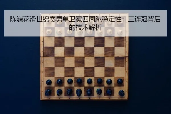 陈巍花滑世锦赛男单卫冕四周跳稳定性：三连冠背后的技术解析
